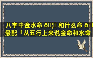 八字中金水命 🦉 和什么命 🌴 最配「从五行上来说金命和水命结合结婚会怎么样」